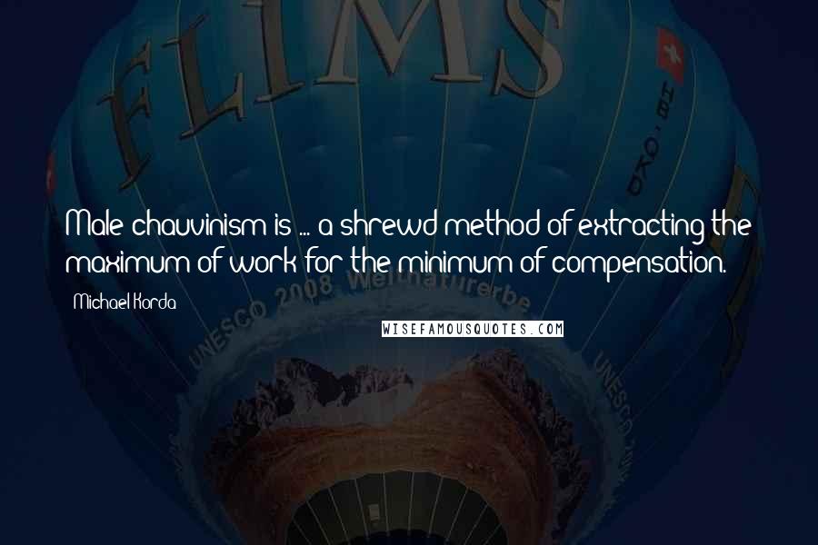 Michael Korda Quotes: Male chauvinism is ... a shrewd method of extracting the maximum of work for the minimum of compensation.