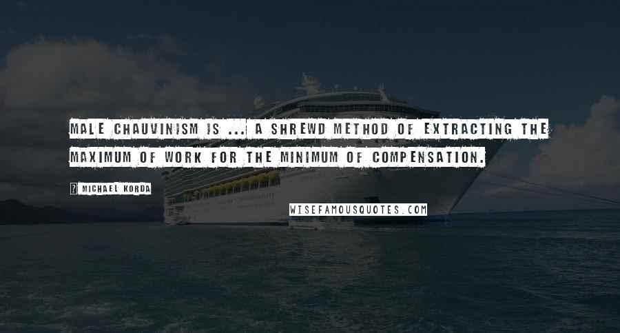 Michael Korda Quotes: Male chauvinism is ... a shrewd method of extracting the maximum of work for the minimum of compensation.