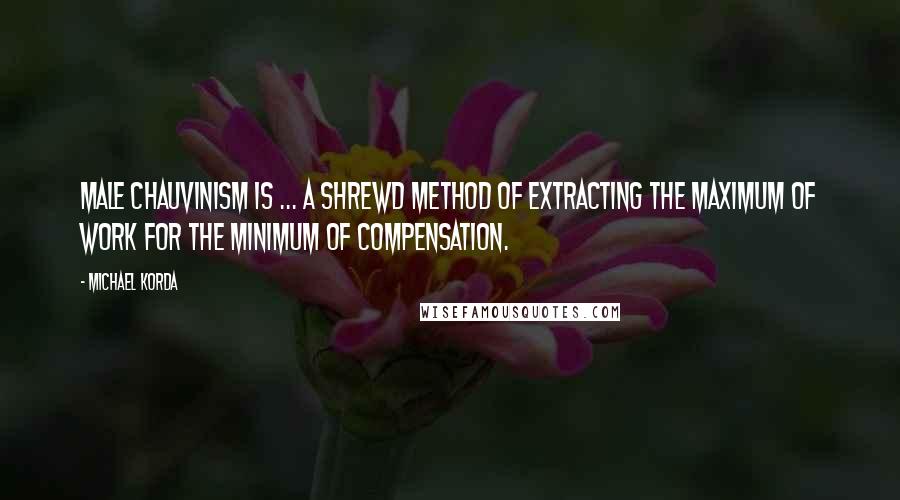 Michael Korda Quotes: Male chauvinism is ... a shrewd method of extracting the maximum of work for the minimum of compensation.