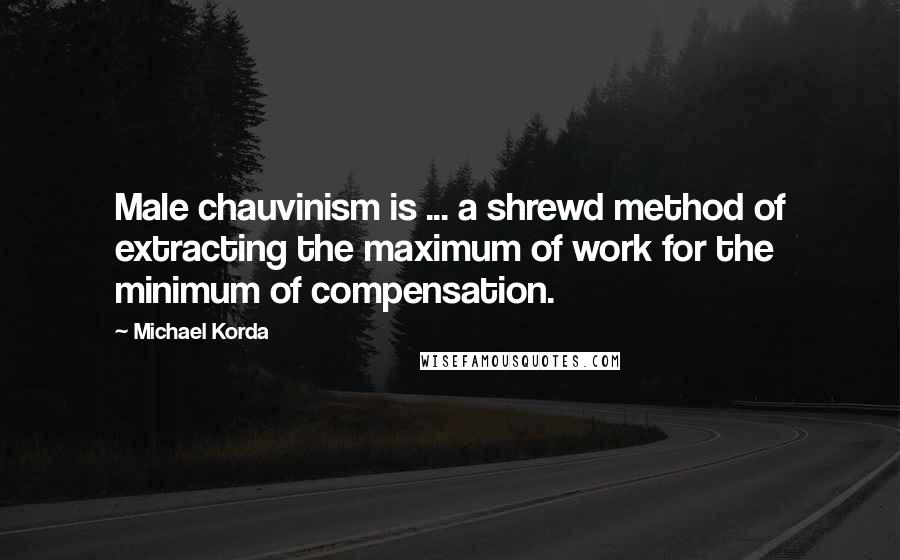 Michael Korda Quotes: Male chauvinism is ... a shrewd method of extracting the maximum of work for the minimum of compensation.