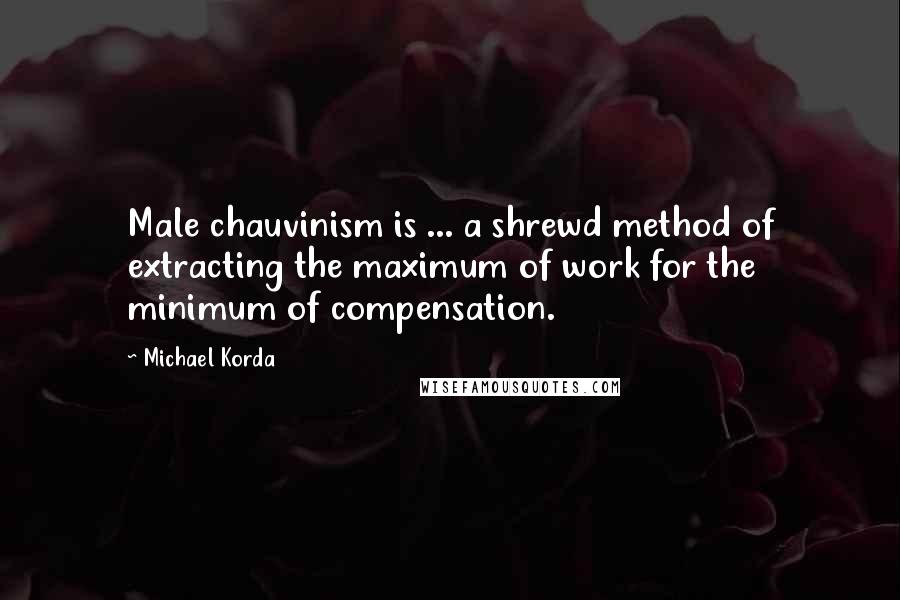 Michael Korda Quotes: Male chauvinism is ... a shrewd method of extracting the maximum of work for the minimum of compensation.