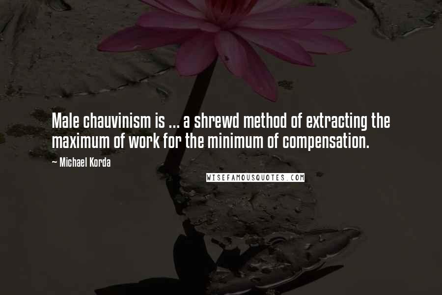 Michael Korda Quotes: Male chauvinism is ... a shrewd method of extracting the maximum of work for the minimum of compensation.