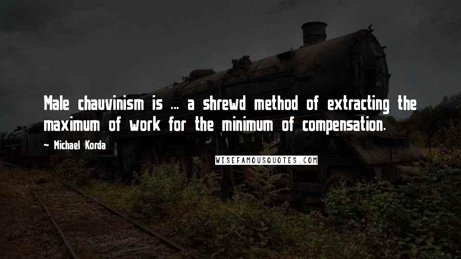 Michael Korda Quotes: Male chauvinism is ... a shrewd method of extracting the maximum of work for the minimum of compensation.