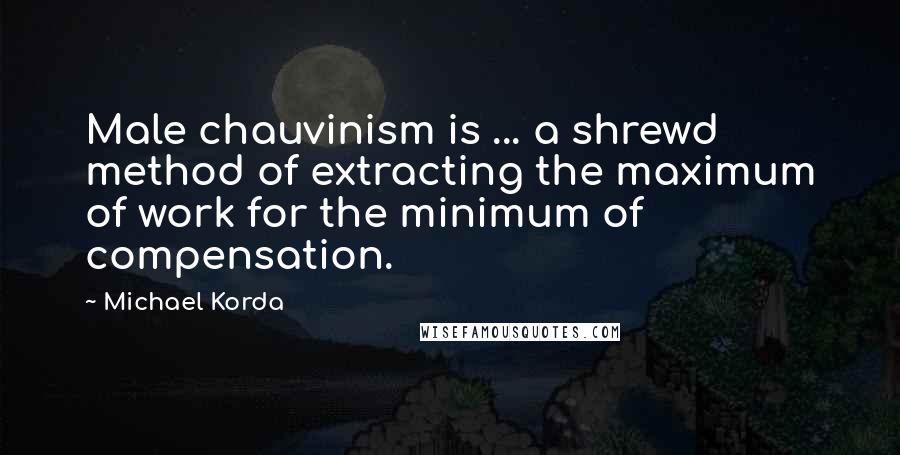 Michael Korda Quotes: Male chauvinism is ... a shrewd method of extracting the maximum of work for the minimum of compensation.