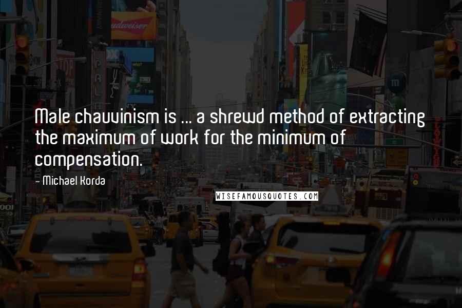 Michael Korda Quotes: Male chauvinism is ... a shrewd method of extracting the maximum of work for the minimum of compensation.