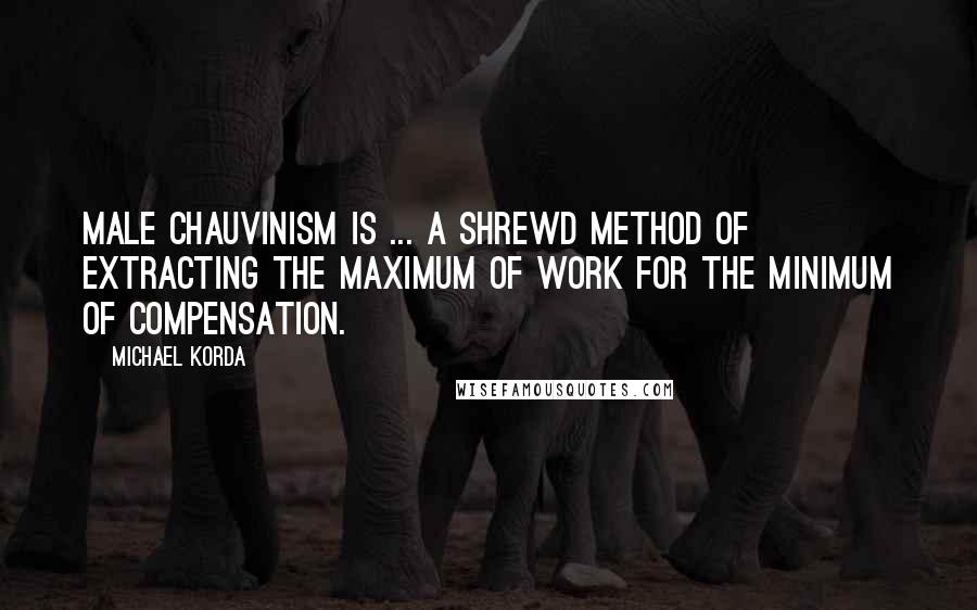 Michael Korda Quotes: Male chauvinism is ... a shrewd method of extracting the maximum of work for the minimum of compensation.