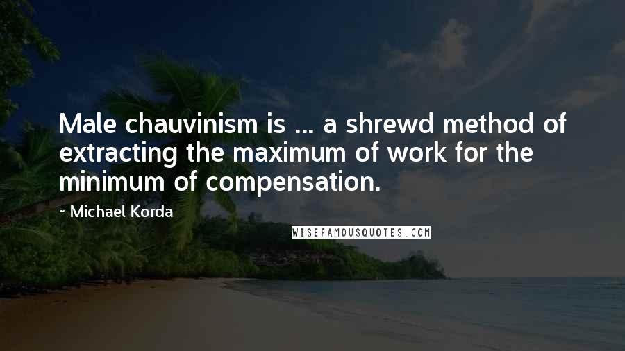 Michael Korda Quotes: Male chauvinism is ... a shrewd method of extracting the maximum of work for the minimum of compensation.