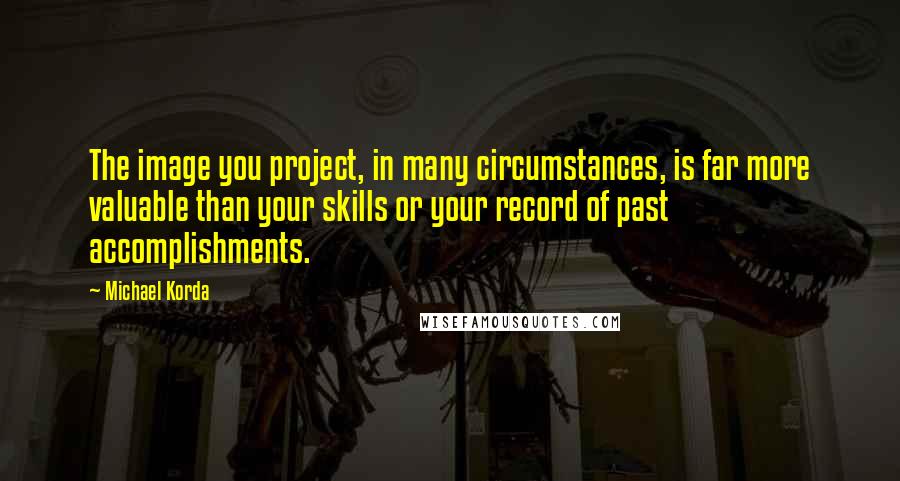 Michael Korda Quotes: The image you project, in many circumstances, is far more valuable than your skills or your record of past accomplishments.