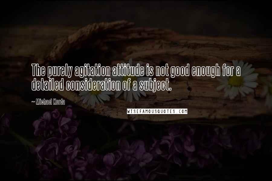 Michael Korda Quotes: The purely agitation attitude is not good enough for a detailed consideration of a subject.