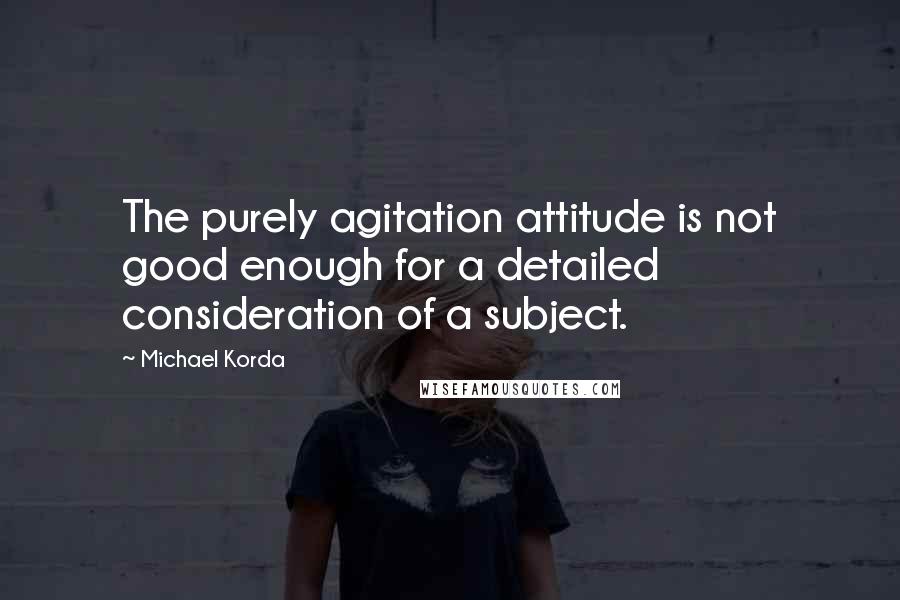 Michael Korda Quotes: The purely agitation attitude is not good enough for a detailed consideration of a subject.