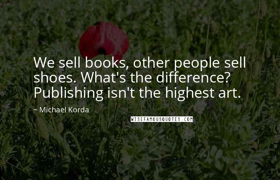 Michael Korda Quotes: We sell books, other people sell shoes. What's the difference? Publishing isn't the highest art.