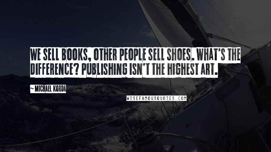 Michael Korda Quotes: We sell books, other people sell shoes. What's the difference? Publishing isn't the highest art.