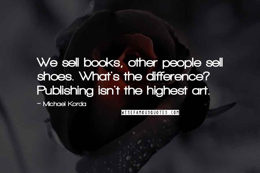 Michael Korda Quotes: We sell books, other people sell shoes. What's the difference? Publishing isn't the highest art.