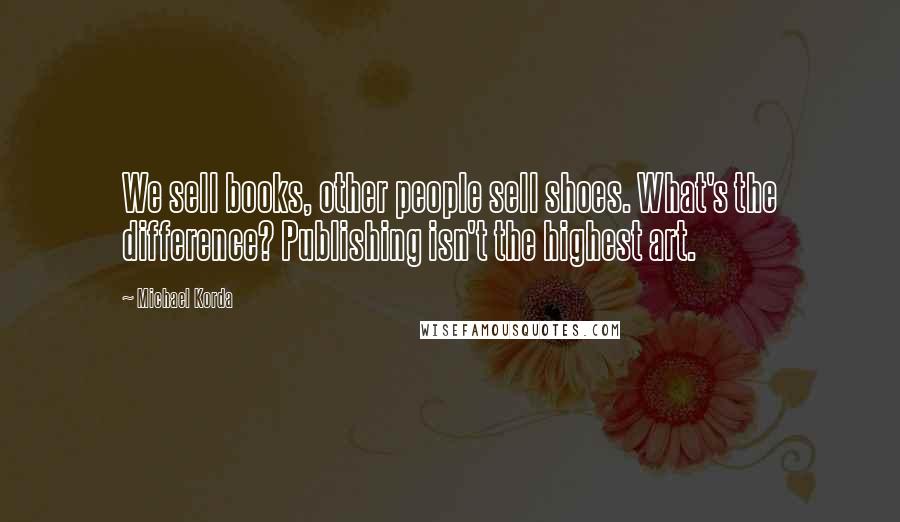 Michael Korda Quotes: We sell books, other people sell shoes. What's the difference? Publishing isn't the highest art.