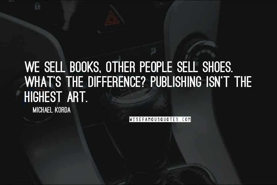 Michael Korda Quotes: We sell books, other people sell shoes. What's the difference? Publishing isn't the highest art.