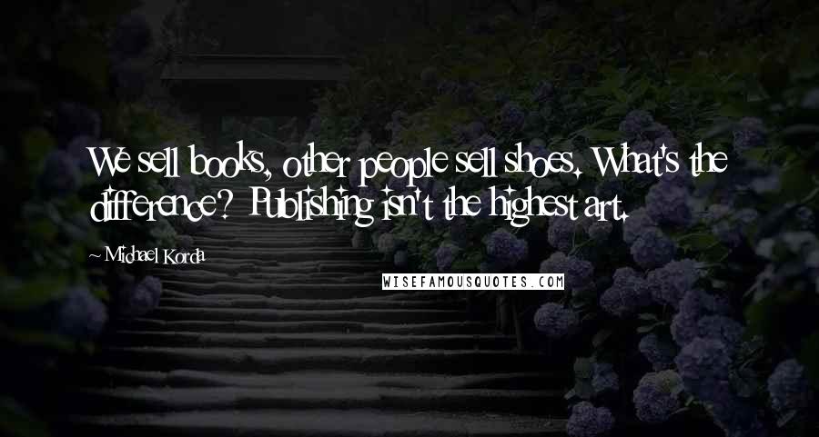 Michael Korda Quotes: We sell books, other people sell shoes. What's the difference? Publishing isn't the highest art.