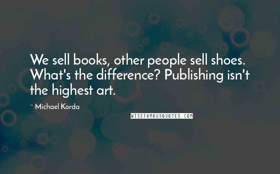 Michael Korda Quotes: We sell books, other people sell shoes. What's the difference? Publishing isn't the highest art.