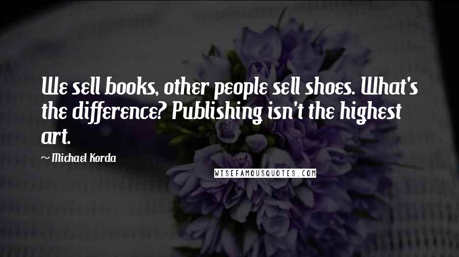 Michael Korda Quotes: We sell books, other people sell shoes. What's the difference? Publishing isn't the highest art.