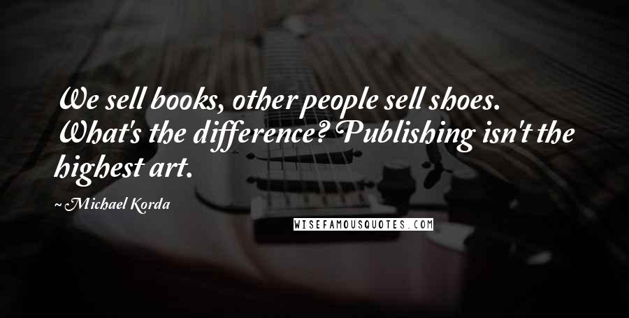 Michael Korda Quotes: We sell books, other people sell shoes. What's the difference? Publishing isn't the highest art.