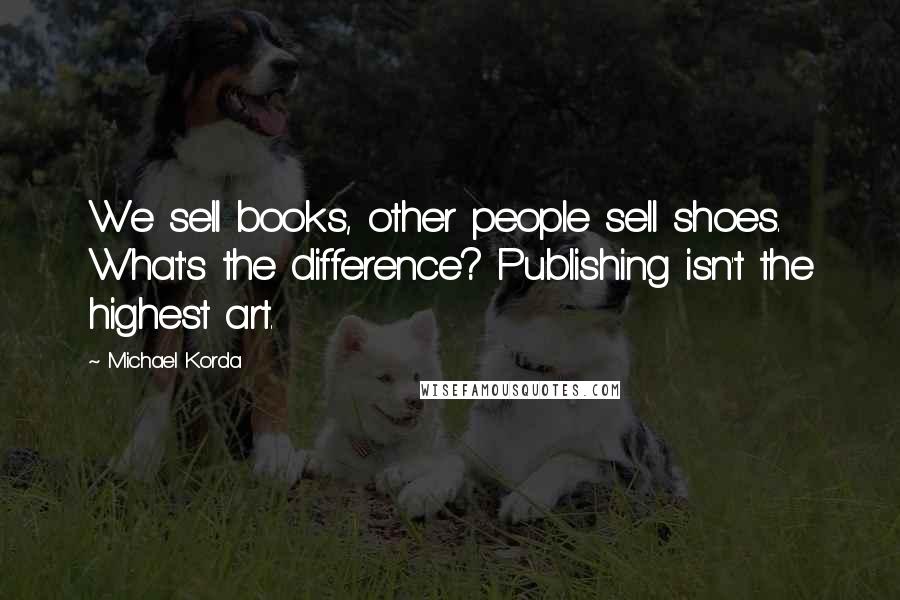 Michael Korda Quotes: We sell books, other people sell shoes. What's the difference? Publishing isn't the highest art.