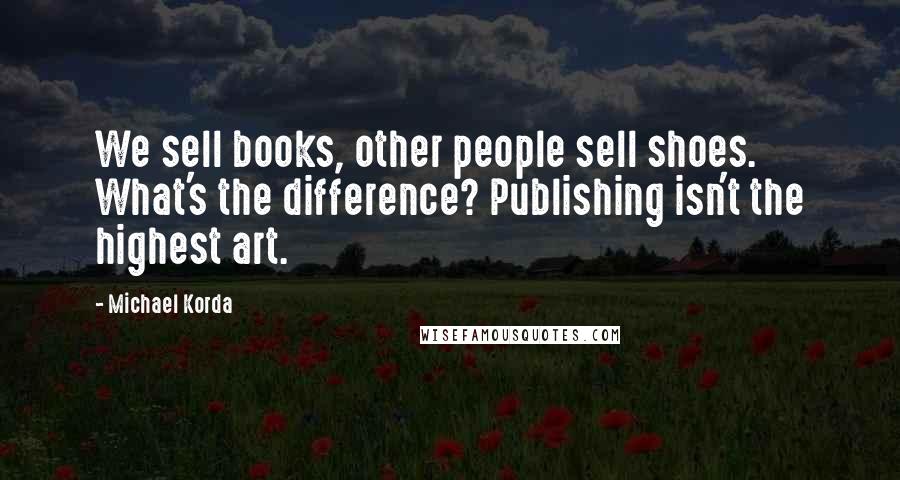 Michael Korda Quotes: We sell books, other people sell shoes. What's the difference? Publishing isn't the highest art.