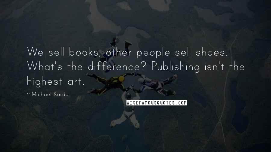 Michael Korda Quotes: We sell books, other people sell shoes. What's the difference? Publishing isn't the highest art.