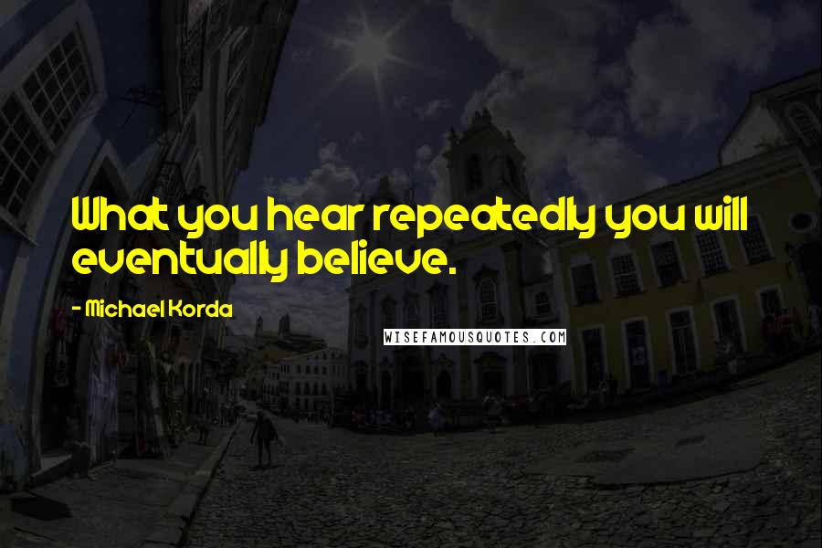 Michael Korda Quotes: What you hear repeatedly you will eventually believe.