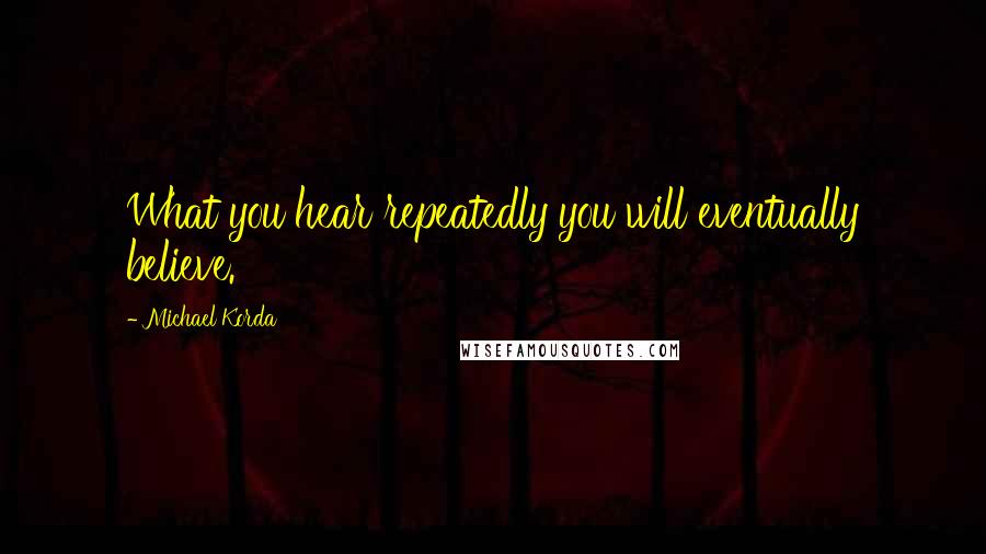 Michael Korda Quotes: What you hear repeatedly you will eventually believe.