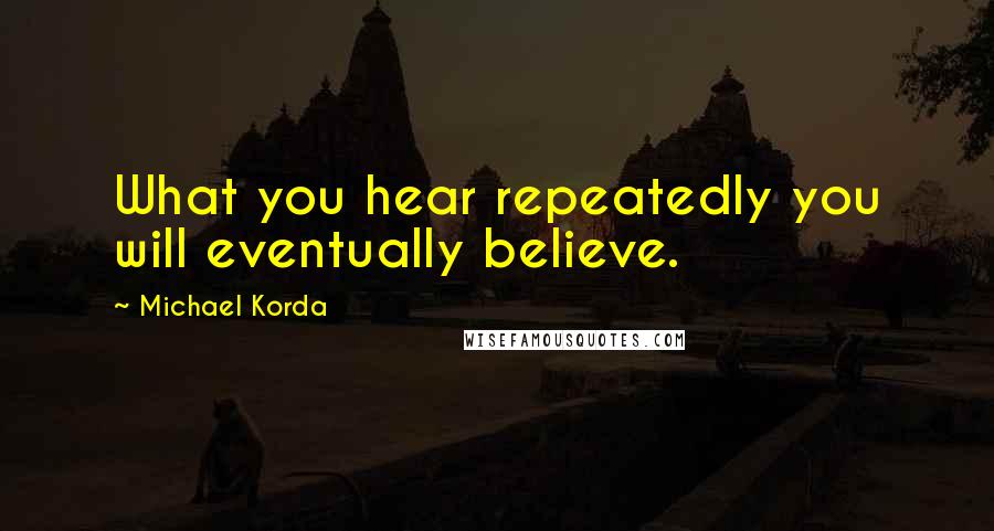 Michael Korda Quotes: What you hear repeatedly you will eventually believe.