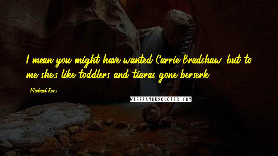 Michael Kors Quotes: I mean you might have wanted Carrie Bradshaw, but to me she's like toddlers and tiaras gone berserk!