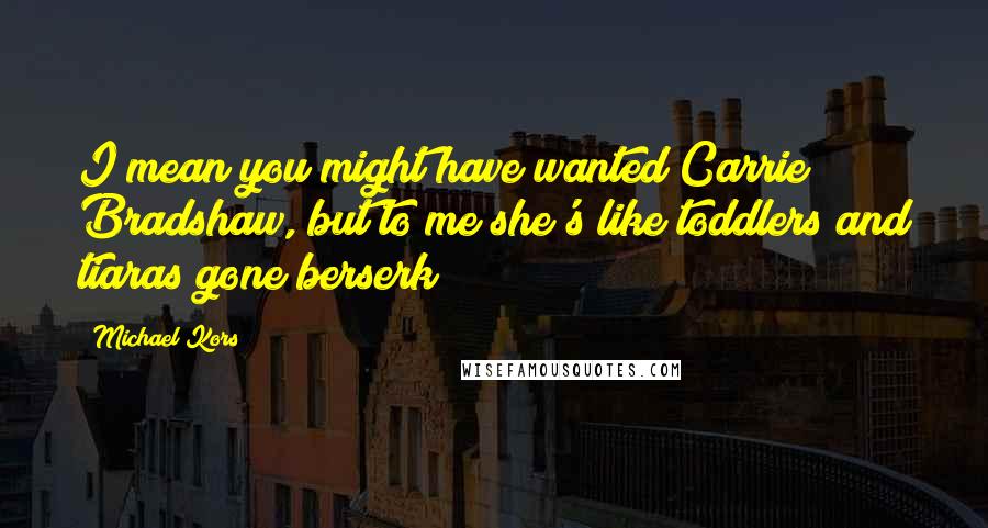 Michael Kors Quotes: I mean you might have wanted Carrie Bradshaw, but to me she's like toddlers and tiaras gone berserk!