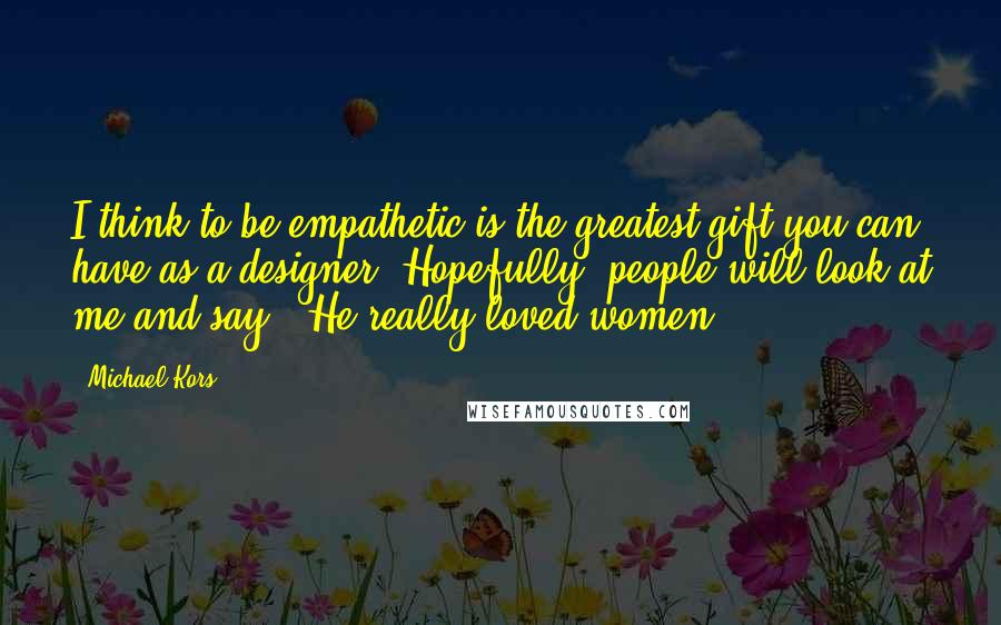 Michael Kors Quotes: I think to be empathetic is the greatest gift you can have as a designer. Hopefully, people will look at me and say, 'He really loved women.'