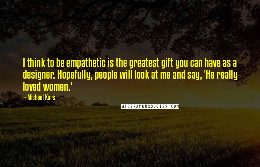 Michael Kors Quotes: I think to be empathetic is the greatest gift you can have as a designer. Hopefully, people will look at me and say, 'He really loved women.'