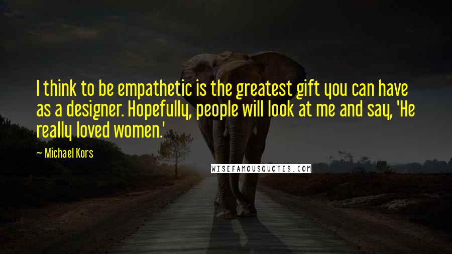 Michael Kors Quotes: I think to be empathetic is the greatest gift you can have as a designer. Hopefully, people will look at me and say, 'He really loved women.'