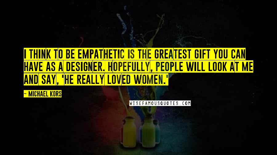 Michael Kors Quotes: I think to be empathetic is the greatest gift you can have as a designer. Hopefully, people will look at me and say, 'He really loved women.'