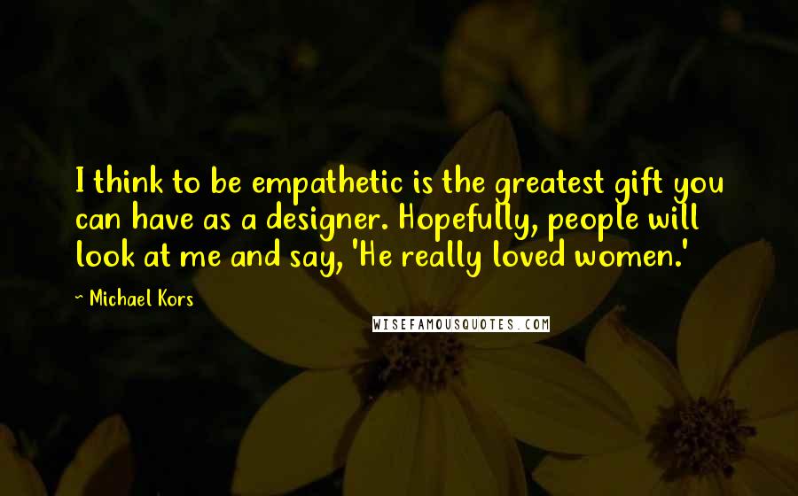 Michael Kors Quotes: I think to be empathetic is the greatest gift you can have as a designer. Hopefully, people will look at me and say, 'He really loved women.'