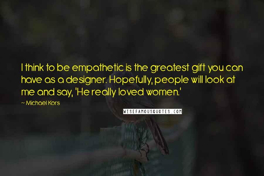 Michael Kors Quotes: I think to be empathetic is the greatest gift you can have as a designer. Hopefully, people will look at me and say, 'He really loved women.'