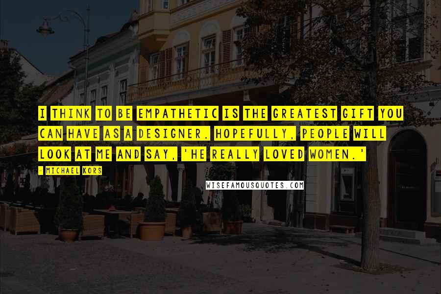 Michael Kors Quotes: I think to be empathetic is the greatest gift you can have as a designer. Hopefully, people will look at me and say, 'He really loved women.'