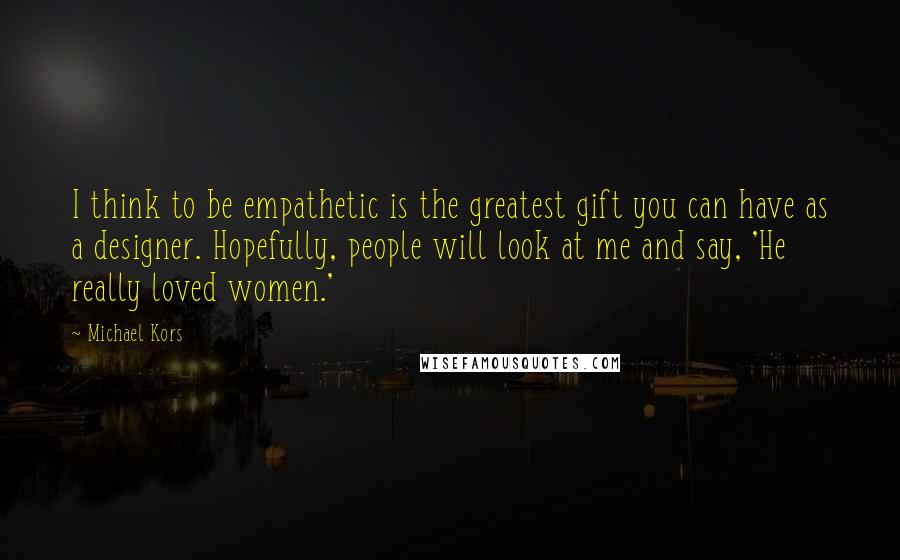 Michael Kors Quotes: I think to be empathetic is the greatest gift you can have as a designer. Hopefully, people will look at me and say, 'He really loved women.'