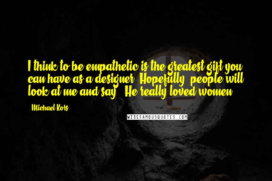 Michael Kors Quotes: I think to be empathetic is the greatest gift you can have as a designer. Hopefully, people will look at me and say, 'He really loved women.'