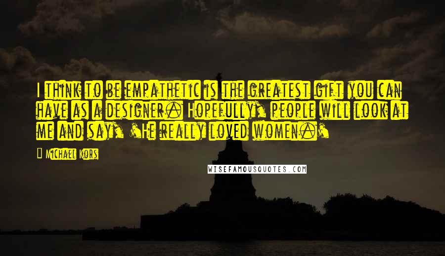 Michael Kors Quotes: I think to be empathetic is the greatest gift you can have as a designer. Hopefully, people will look at me and say, 'He really loved women.'