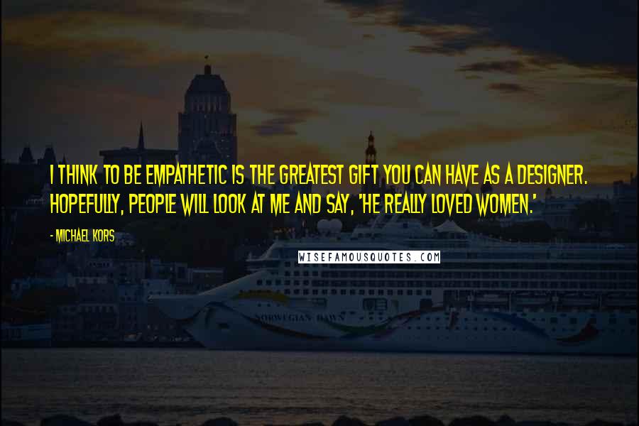 Michael Kors Quotes: I think to be empathetic is the greatest gift you can have as a designer. Hopefully, people will look at me and say, 'He really loved women.'