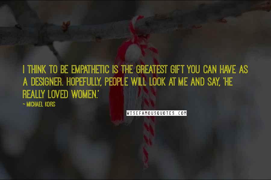 Michael Kors Quotes: I think to be empathetic is the greatest gift you can have as a designer. Hopefully, people will look at me and say, 'He really loved women.'