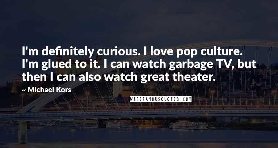 Michael Kors Quotes: I'm definitely curious. I love pop culture. I'm glued to it. I can watch garbage TV, but then I can also watch great theater.