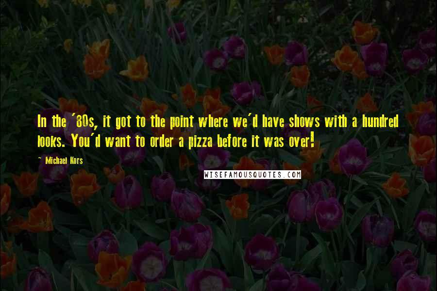 Michael Kors Quotes: In the '80s, it got to the point where we'd have shows with a hundred looks. You'd want to order a pizza before it was over!