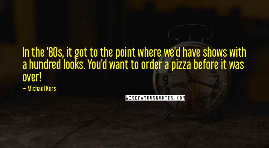Michael Kors Quotes: In the '80s, it got to the point where we'd have shows with a hundred looks. You'd want to order a pizza before it was over!