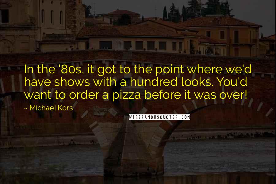 Michael Kors Quotes: In the '80s, it got to the point where we'd have shows with a hundred looks. You'd want to order a pizza before it was over!