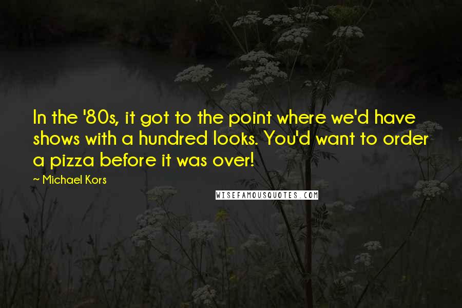 Michael Kors Quotes: In the '80s, it got to the point where we'd have shows with a hundred looks. You'd want to order a pizza before it was over!