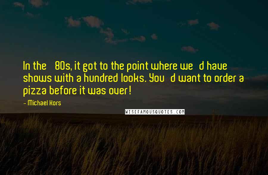 Michael Kors Quotes: In the '80s, it got to the point where we'd have shows with a hundred looks. You'd want to order a pizza before it was over!