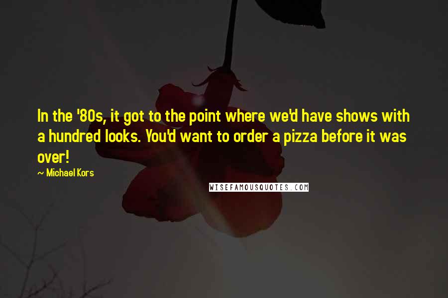 Michael Kors Quotes: In the '80s, it got to the point where we'd have shows with a hundred looks. You'd want to order a pizza before it was over!